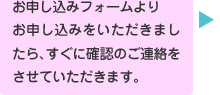 お申し込みフォームよりお申し込みをいただきましたら、すぐに確認の連絡をさせていただきます。